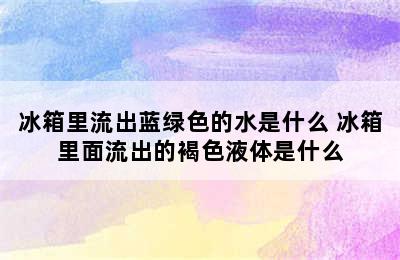 冰箱里流出蓝绿色的水是什么 冰箱里面流出的褐色液体是什么